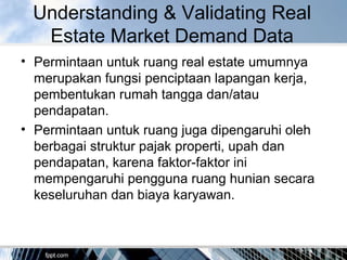 Understanding & Validating Real
Estate Market Demand Data
• Permintaan untuk ruang real estate umumnya
merupakan fungsi penciptaan lapangan kerja,
pembentukan rumah tangga dan/atau
pendapatan.
• Permintaan untuk ruang juga dipengaruhi oleh
berbagai struktur pajak properti, upah dan
pendapatan, karena faktor-faktor ini
mempengaruhi pengguna ruang hunian secara
keseluruhan dan biaya karyawan.
 