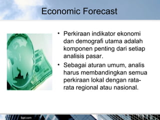Economic Forecast
• Perkiraan indikator ekonomi
dan demografi utama adalah
komponen penting dari setiap
analisis pasar.
• Sebagai aturan umum, analis
harus membandingkan semua
perkiraan lokal dengan rata-
rata regional atau nasional.
 