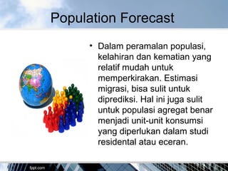 Population Forecast
• Dalam peramalan populasi,
kelahiran dan kematian yang
relatif mudah untuk
memperkirakan. Estimasi
migrasi, bisa sulit untuk
diprediksi. Hal ini juga sulit
untuk populasi agregat benar
menjadi unit-unit konsumsi
yang diperlukan dalam studi
residental atau eceran.
 