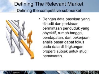 Defining The Relevant Market
Defining the competitive submarket
• Dengan data pasokan yang
diaudit dan perkiraan
permintaan penduduk yang
obyektif, rumah tangga,
pendapatan, dan pekerjaan,
analis pasar dapat fokus
pada data di lingkungan
properti subjek untuk studi
pemasaran.
 
