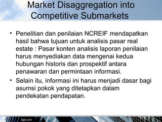 Market Disaggregation into
Competitive Submarkets
• Penelitian dan penilaian NCREIF mendapatkan
hasil bahwa tujuan untuk analisis pasar real
estate : Pasar konten analisis laporan penilaian
harus menyediakan data mengenai kedua
hubungan historis dan prospektif antara
penawaran dan permintaan informasi.
• Selain itu, informasi ini harus menjadi dasar bagi
asumsi pokok yang ditetapkan dalam
pendekatan pendapatan.
 
