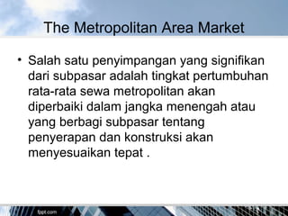 The Metropolitan Area Market
• Salah satu penyimpangan yang signifikan
dari subpasar adalah tingkat pertumbuhan
rata-rata sewa metropolitan akan
diperbaiki dalam jangka menengah atau
yang berbagi subpasar tentang
penyerapan dan konstruksi akan
menyesuaikan tepat .
 