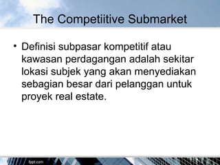 The Competiitive Submarket
• Definisi subpasar kompetitif atau
kawasan perdagangan adalah sekitar
lokasi subjek yang akan menyediakan
sebagian besar dari pelanggan untuk
proyek real estate.
 