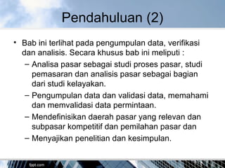 Pendahuluan (2)
• Bab ini terlihat pada pengumpulan data, verifikasi
dan analisis. Secara khusus bab ini meliputi :
– Analisa pasar sebagai studi proses pasar, studi
pemasaran dan analisis pasar sebagai bagian
dari studi kelayakan.
– Pengumpulan data dan validasi data, memahami
dan memvalidasi data permintaan.
– Mendefinisikan daerah pasar yang relevan dan
subpasar kompetitif dan pemilahan pasar dan
– Menyajikan penelitian dan kesimpulan.
 
