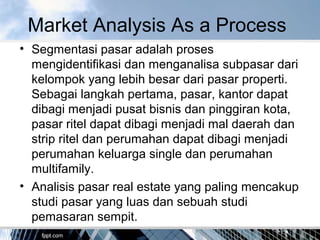 • Segmentasi pasar adalah proses
mengidentifikasi dan menganalisa subpasar dari
kelompok yang lebih besar dari pasar properti.
Sebagai langkah pertama, pasar, kantor dapat
dibagi menjadi pusat bisnis dan pinggiran kota,
pasar ritel dapat dibagi menjadi mal daerah dan
strip ritel dan perumahan dapat dibagi menjadi
perumahan keluarga single dan perumahan
multifamily.
• Analisis pasar real estate yang paling mencakup
studi pasar yang luas dan sebuah studi
pemasaran sempit.
Market Analysis As a Process
 