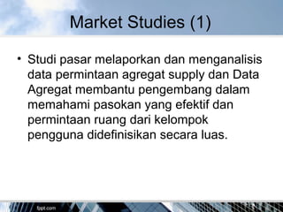 Market Studies (1)
• Studi pasar melaporkan dan menganalisis
data permintaan agregat supply dan Data
Agregat membantu pengembang dalam
memahami pasokan yang efektif dan
permintaan ruang dari kelompok
pengguna didefinisikan secara luas.
 