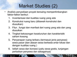 Market Studies (2)
• Analisis penyediaan proyek bersaing mempertimbangkan
faktor-faktor berikut :
1. Inventarisasi dan kualitas ruang yang ada
2. Konstruksi ruang baru (dibawah konstruksi dan
diusulkan)
3. Fitur , fungsi dan manfaat dari ruang yang ada dan yang
diusulkan
4. Tingkat kekosongan keseluruhan dan karakteristik
saham kosong
5. Penyerapan ruang terbaru (termasuk jenis penyewa)
sewa pasar (dan alasan sewa berbeda antar lokasi dan
dengan kualitas ruang )
6. Istilah sewa dan konsesi (yaitu sewa gratis, tunjangan
perbaikan penyewa dan sebagainya)
 