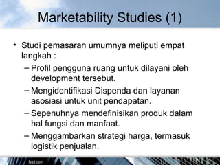 Marketability Studies (1)
• Studi pemasaran umumnya meliputi empat
langkah :
– Profil pengguna ruang untuk dilayani oleh
development tersebut.
– Mengidentifikasi Dispenda dan layanan
asosiasi untuk unit pendapatan.
– Sepenuhnya mendefinisikan produk dalam
hal fungsi dan manfaat.
– Menggambarkan strategi harga, termasuk
logistik penjualan.
 