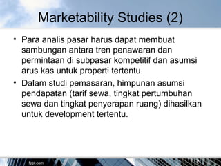 Marketability Studies (2)
• Para analis pasar harus dapat membuat
sambungan antara tren penawaran dan
permintaan di subpasar kompetitif dan asumsi
arus kas untuk properti tertentu.
• Dalam studi pemasaran, himpunan asumsi
pendapatan (tarif sewa, tingkat pertumbuhan
sewa dan tingkat penyerapan ruang) dihasilkan
untuk development tertentu.
 