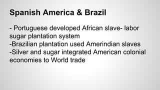 Spanish America & Brazil
- Portuguese developed African slave- labor
sugar plantation system
-Brazilian plantation used Amerindian slaves
-Silver and sugar integrated American colonial
economies to World trade

 