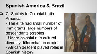 Spanish America & Brazil

❏ C. Society in Colonial Latin
America
- The elite had small number of
immigrants large numbers of
descendants (creoles)
- Under colonial rule cultural
diversity differentiation eroded
- African descent played roles in
Spanish history

 