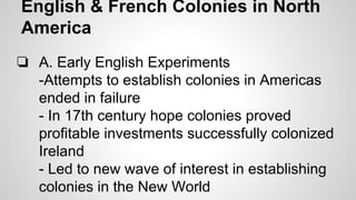 English & French Colonies in North
America
❏ A. Early English Experiments
-Attempts to establish colonies in Americas
ended in failure
- In 17th century hope colonies proved
profitable investments successfully colonized
Ireland
- Led to new wave of interest in establishing
colonies in the New World

 