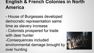 English & French Colonies in North
America
- House of Burgesses developed
democratic representation same
time as slavery increase
- Colonists prospered fur trade
with deer hunter
-Consequences included
environmental damage brought by
over hunting

 