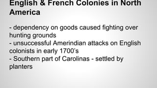 English & French Colonies in North
America
- dependency on goods caused fighting over
hunting grounds
- unsuccessful Amerindian attacks on English
colonists in early 1700’s
- Southern part of Carolinas - settled by
planters

 