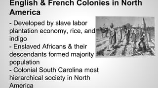 English & French Colonies in North
America
- Developed by slave labor
plantation economy, rice, and
indigo
- Enslaved Africans & their
descendants formed majority
population
- Colonial South Carolina most
hierarchical society in North
America

 
