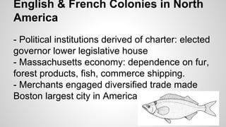 English & French Colonies in North
America
- Political institutions derived of charter: elected
governor lower legislative house
- Massachusetts economy: dependence on fur,
forest products, fish, commerce shipping.
- Merchants engaged diversified trade made
Boston largest city in America

 