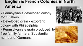 English & French Colonies in North
America
- Pennsylvania developed colony
for Quakers
- Developed grain - exporting
colony with Philadelphia
- Pennsylvania;s grain produced by
free family farmers. Substantial
number of Germans

 