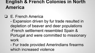 English & French Colonies in North
America
❏ E. French America
- Expansion driven by fur trade resulted in
depletion of beaver and deer populations
-French settlement resembled Spain &
Portugal and were committed to missionary
work
- Fur trade provided Amerindians firearms
which increased violence

 