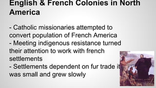 English & French Colonies in North
America
- Catholic missionaries attempted to
convert population of French America
- Meeting indigenous resistance turned
their attention to work with french
settlements
- Settlements dependent on fur trade it
was small and grew slowly

 
