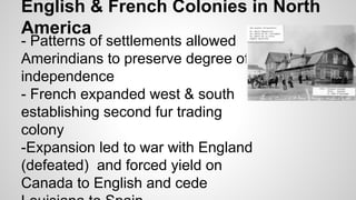 English & French Colonies in North
America
- Patterns of settlements allowed
Amerindians to preserve degree of
independence
- French expanded west & south
establishing second fur trading
colony
-Expansion led to war with England
(defeated) and forced yield on
Canada to English and cede

 