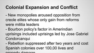 Colonial Expansion and Conflict
- New monopolies aroused opposition from
creole elites whose only gain from reforms
were militia leaders
- Bourbon policy's factor in Amerindian
uprisings included uprisings led by Jose Gabriel
Condorcanqui
- Rebellion suppressed after two years and cost
Spanish colonies over 100,00 lives and

 