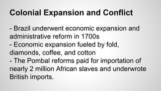 Colonial Expansion and Conflict
- Brazil underwent economic expansion and
administrative reform in 1700s
- Economic expansion fueled by fold,
diamonds, coffee, and cotton
- The Pombal reforms paid for importation of
nearly 2 million African slaves and underwrote
British imports.

 