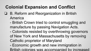 Colonial Expansion and Conflict
❏ B. Reform and Reorganization in British
America
- British Crown tried to control smuggling and
manufacture by passing Navigation Acts.
- Colonists resisted by overthrowing governors
of New York and Massachusetts by removing
Catholic proprietor of Maryland
- Economic growth and new immigration in
British colonies was accompanied by increased

 