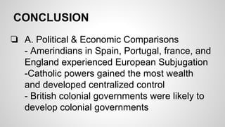 CONCLUSION
❏ A. Political & Economic Comparisons
- Amerindians in Spain, Portugal, france, and
England experienced European Subjugation
-Catholic powers gained the most wealth
and developed centralized control
- British colonial governments were likely to
develop colonial governments

 