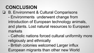 CONCLUSION
❏ B. Environment & Cultural Comparisons
- Environments underwent change from
introduction of European technology animals,
and plants. Lost natural resources to European
markets
- Catholic nations forced cultural uniformity more
religiously and ethnically
- British colonies welcomed Larger influx
European migrants than other new World

 