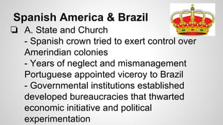 Spanish America & Brazil
❏ A. State and Church
- Spanish crown tried to exert control over
Amerindian colonies
- Years of neglect and mismanagement
Portuguese appointed viceroy to Brazil
- Governmental institutions established
developed bureaucracies that thwarted
economic initiative and political
experimentation

 