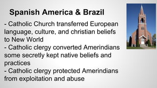 Spanish America & Brazil
- Catholic Church transferred European
language, culture, and christian beliefs
to New World
- Catholic clergy converted Amerindians
some secretly kept native beliefs and
practices
- Catholic clergy protected Amerindians
from exploitation and abuse

 