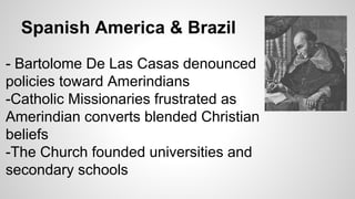Spanish America & Brazil
- Bartolome De Las Casas denounced
policies toward Amerindians
-Catholic Missionaries frustrated as
Amerindian converts blended Christian
beliefs
-The Church founded universities and
secondary schools

 