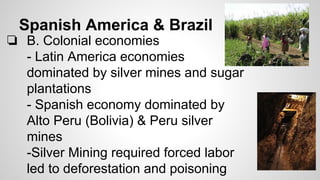 Spanish America & Brazil

❏ B. Colonial economies
- Latin America economies
dominated by silver mines and sugar
plantations
- Spanish economy dominated by
Alto Peru (Bolivia) & Peru silver
mines
-Silver Mining required forced labor
led to deforestation and poisoning

 