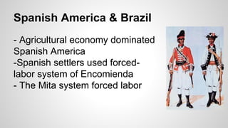 Spanish America & Brazil
- Agricultural economy dominated
Spanish America
-Spanish settlers used forcedlabor system of Encomienda
- The Mita system forced labor

 