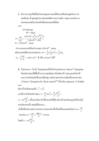ทําการบรรจุแก็สฮีเลียมในบอลลูนทรงกลมที่มีขนาดเสนผานศูนยกลาง 30
เซนติเมตร ที่ อุณหภูมิ 20 องศาเซลเซียส และความดัน 1 atm จงหาจํานวน
อะตอมและพลังงานจลนเฉลี่ยของอะตอมฮีเลียม
3.
เฉลย:
จาก ideal gas
PV = NkBT
5 3
23
4 0.3
1.01 10 ( ( ) )
3 2
1.38 10 293B
PV
N
k T
π
−
× × ×
= =
× ×
N = 3.525x1023
atoms
- จํานวนอะตอมของฮีเลียมในบอลลูน 2.82x1024
atoms
พลังงานจลนพิจารณาจากสมการ KNEvmNPV
3
2
)
2
1
(
3
2 2
==
223
7.587 10
2
K
PV
E
N
−
= = × J หรือ 4.75x10-3
eV
ในชวงเวลา 1 วินาที โมเลกุลของแก็สไนโตรเจนจํานวน 5.00x1023
โมเลกุลชน
กับผนังภาชนะที่มีพื้นที่ 8 ตารางเซนติเมตร ดวยอัตราเร็ว 300 เมตรตอวินาที
และการชนกับผนังเปนแบบยืดหยุน จงคํานวณหาคาความดันเนื่องจากการชน
( กําหนด 1 โมเลกุลของ N2 มีมวล 4.68x10-26
กิโลกรัม) (answer: 17.6 kPa)
4.
เฉลย:
อัตราเร็วกําลังสองเฉลี่ย 22
3 xvv =
แรงที่กระทํากับผนังภาชนะ )(
3
)(
2
2
d
vmN
vN
d
m
F x ==
)(
2
d
vm
NF x
= เนื่องจากอัตราเร็วที่กําหนดใหเปน อัตราเร็วของโมเลกุลแก็สในหนึ่ง
แกนใดแกนหนึ่ง สมมติเปนแกน x
จําเปนตองคํานวณหาระยะทาง d ของภาชนะที่แก็สเคลื่อนมาชนผนังจาก
xv
d
t
2
=Δ
ระยะทาง m
300 1
150
2 2
xv t
d
Δ ×
= = =
โดยที่ ,)(
2
d
vm
NF x
=
 