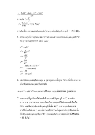 23 26 2
5 10 4.68 10 (300)
150
F
−
× × × ×
=
ความดัน
A
F
P =
4
3 4.68
17550
8 10
P −
×
= =
×
N/m2
ความดันเนื่องจากการชนของโมเลกุลแก็สไนโตรเจนตอผนังโดยประมาณP = 17.55 kPa
จากทฤษฏีแกสในอุดมคติ จงหาความหนาแนนของออกซิเจนที่อุณหภูมิ 20 °C
ของความดันบรรยากาศ (1.33 kg/m3
)
5.
33.1
15.29331.8
103210013.1 35
=
=
=
=
=
=
−
ρ
ρ
ρ
ρ
x
xxx
RT
PM
M
RT
P
RT
MV
m
P
nRTPV
ρ = 1.33 kg/m3
แกสฮีเลียมถูกบรรจุในบอลลูน ณ อุณหภูมิหอง เมื่อถูกนําไปวางที่เครื่องทําความ
เย็น ปริมาตรบอลลูนจะเปนอยางไร
6.
เฉลย ปริมาตรลดลงภายใตกระบวนการ isobaric processnRTPV =
ยางรถยนตที่ถูกเติมลมใหพองตัวดวยอากาศที่มีอุณหภูมิ 10 °C ความดัน
บรรยากาศ ระหวางกระบวนการอัดลมในยางรถยนต ไดอัดอากาศเขาไปเปน
28% ของปริมาตรเดิมและมีอุณหภูมิเพิ่มขึ้น 40°C จงหาความดันของยาง
ภายใตเงื่อนไขดังกลาว และเมื่อขับรถดวยความเร็วสูง ทําใหยางมีปริมาตรเพิ่ม
ขั้น 2% และมีอุณหภูมิเปน 85°C จงหาความดันของยางรถยนต (400 kPa,
449 kPa)
7.
 