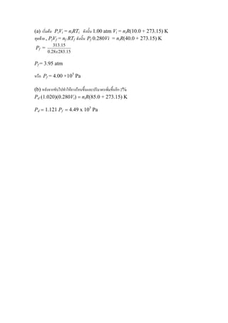 เริ่มตน PiVi = niRTi ดังนั้น 1.00 atm Vi = niR(10.0 + 273.15) K(a)
สุดทาย , PfVf = nf RTf ดังนั้น Pf 0.280Vi = niR(40.0 + 273.15) K
Pf =
15.28328.0
15.313
x
Pf = 3.95 atm
หรือ Pf = 4.00 ×105
Pa
(b) หลังจากขับไปทําใหยางรอนขึ้นและปริมาตรเพิ่มขึ้นอีก 2%
Pd (1.020)(0.280Vi) = niR(85.0 + 273.15) K
Pd = 1.121 Pf = 4.49 x 105
Pa
 