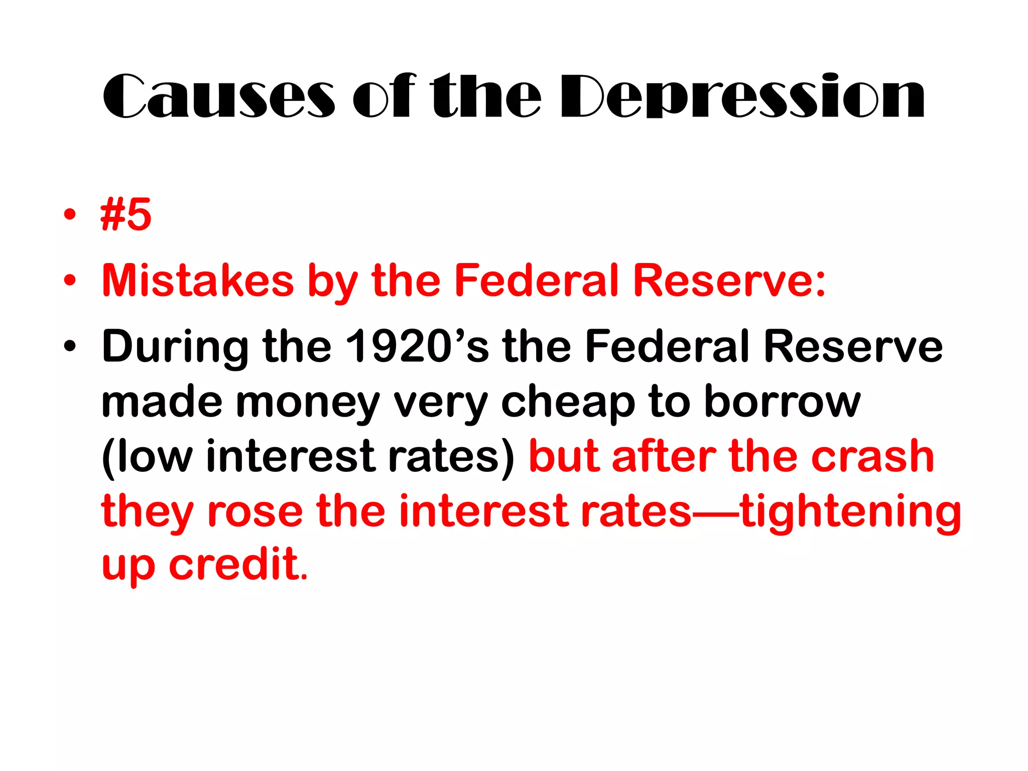 Causes of the Depression
• #5
• Mistakes by the Federal Reserve:
• During the 1920’s the Federal Reserve
  made money very cheap to borrow
  (low interest rates) but after the crash
  they rose the interest rates—tightening
  up credit.
 