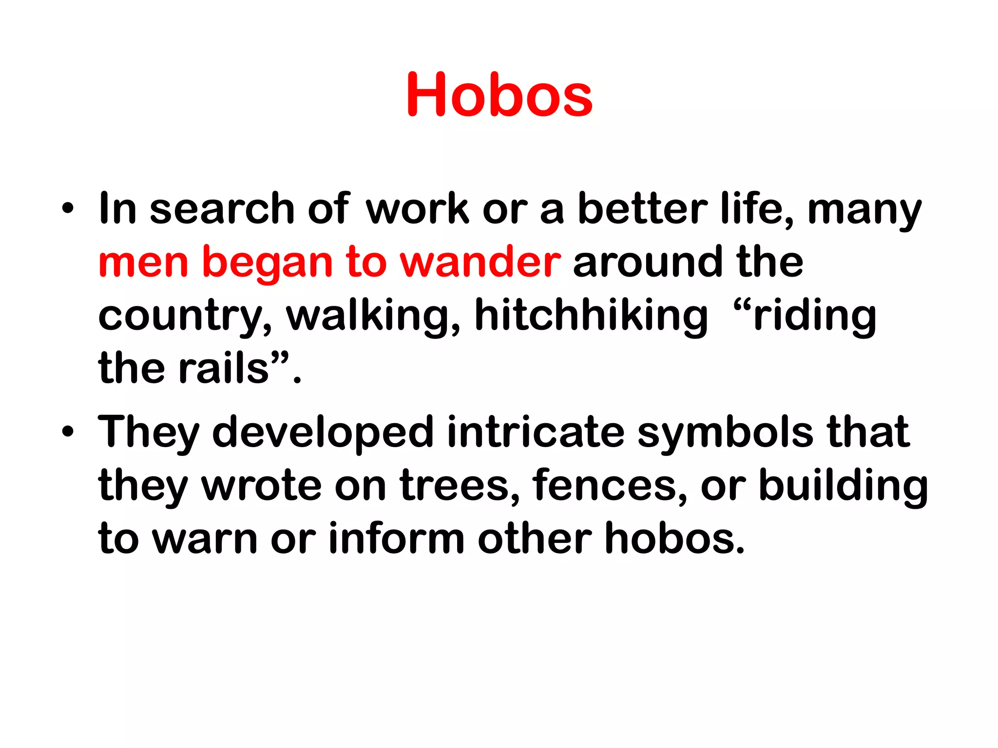 Hobos
• In search of work or a better life, many
  men began to wander around the
  country, walking, hitchhiking “riding
  the rails”.
• They developed intricate symbols that
  they wrote on trees, fences, or building
  to warn or inform other hobos.
 
