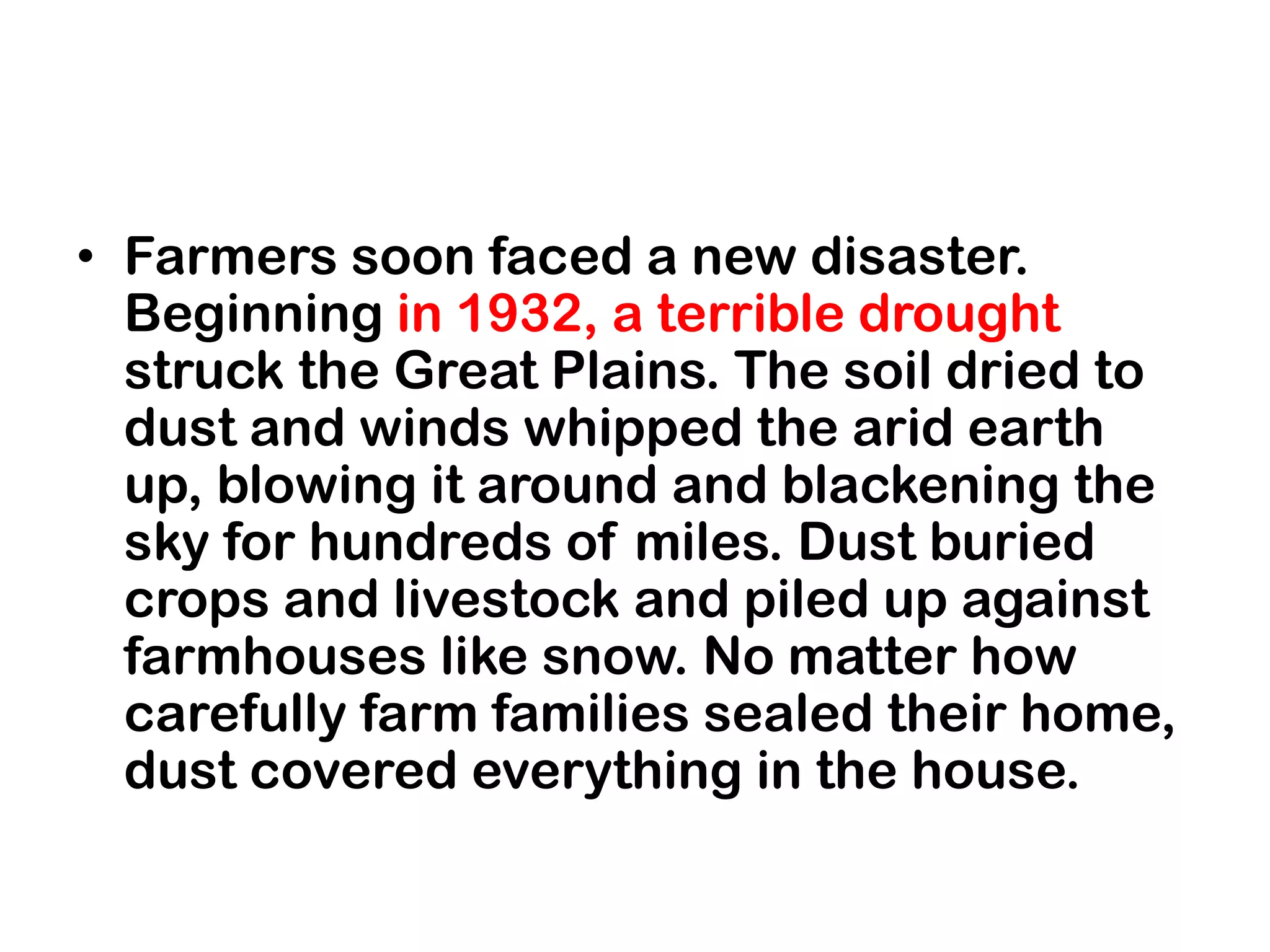 • Farmers soon faced a new disaster.
  Beginning in 1932, a terrible drought
  struck the Great Plains. The soil dried to
  dust and winds whipped the arid earth
  up, blowing it around and blackening the
  sky for hundreds of miles. Dust buried
  crops and livestock and piled up against
  farmhouses like snow. No matter how
  carefully farm families sealed their home,
  dust covered everything in the house.
 