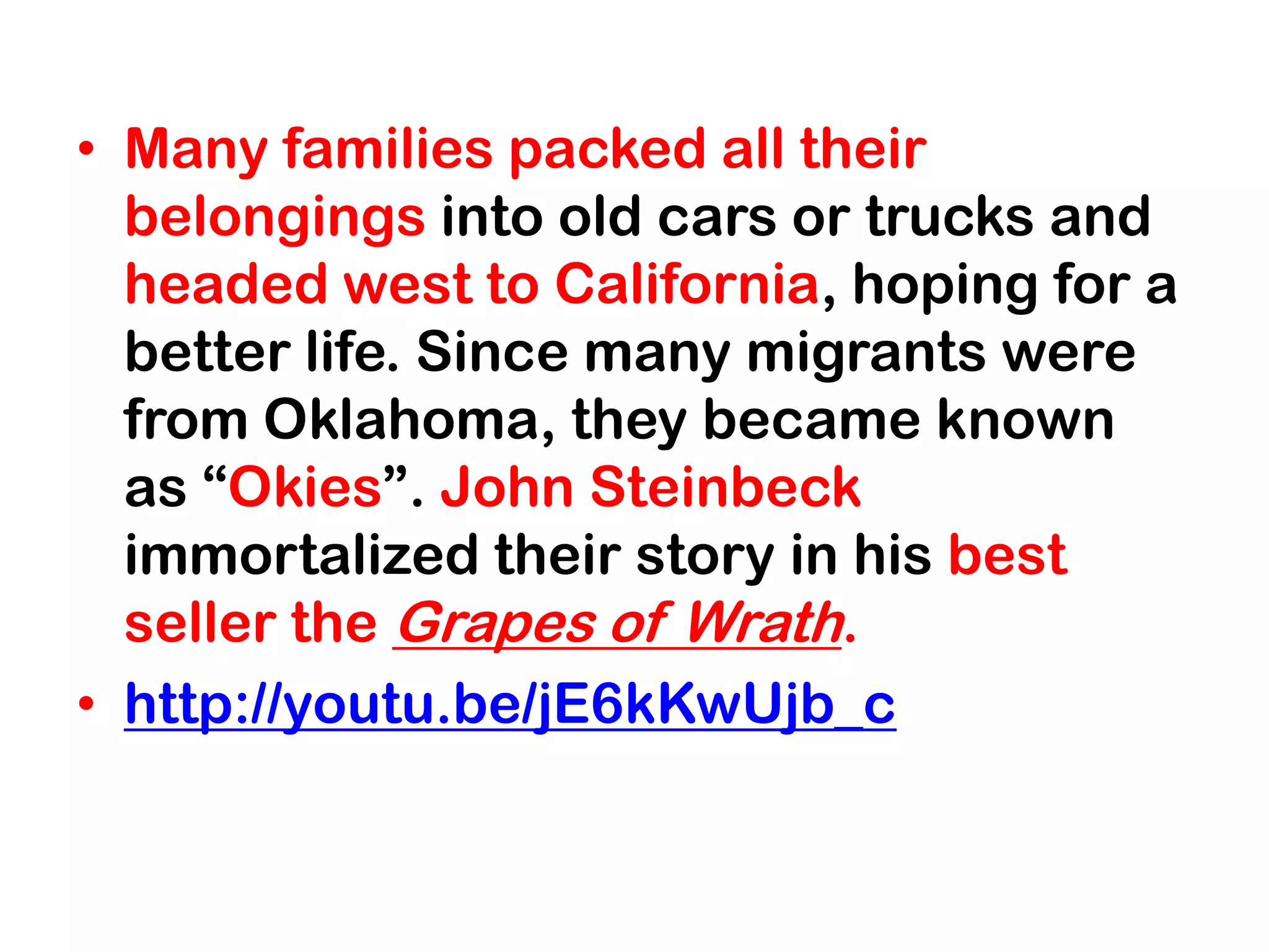 • Many families packed all their
  belongings into old cars or trucks and
  headed west to California, hoping for a
  better life. Since many migrants were
  from Oklahoma, they became known
  as “Okies”. John Steinbeck
  immortalized their story in his best
  seller the Grapes of Wrath.
• http://youtu.be/jE6kKwUjb_c
 