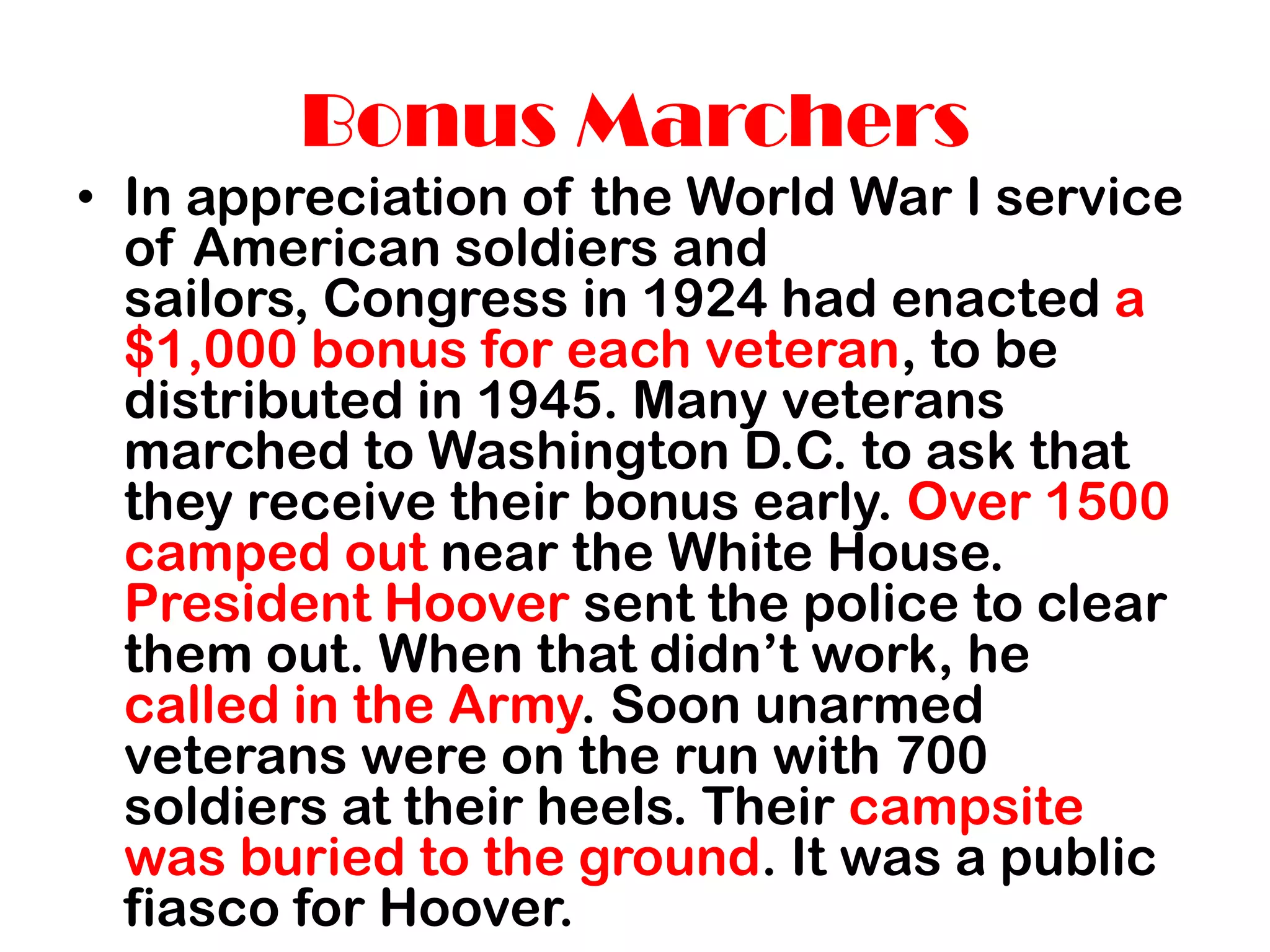 Bonus Marchers
• In appreciation of the World War I service
  of American soldiers and
  sailors, Congress in 1924 had enacted a
  $1,000 bonus for each veteran, to be
  distributed in 1945. Many veterans
  marched to Washington D.C. to ask that
  they receive their bonus early. Over 1500
  camped out near the White House.
  President Hoover sent the police to clear
  them out. When that didn’t work, he
  called in the Army. Soon unarmed
  veterans were on the run with 700
  soldiers at their heels. Their campsite
  was buried to the ground. It was a public
  fiasco for Hoover.
 