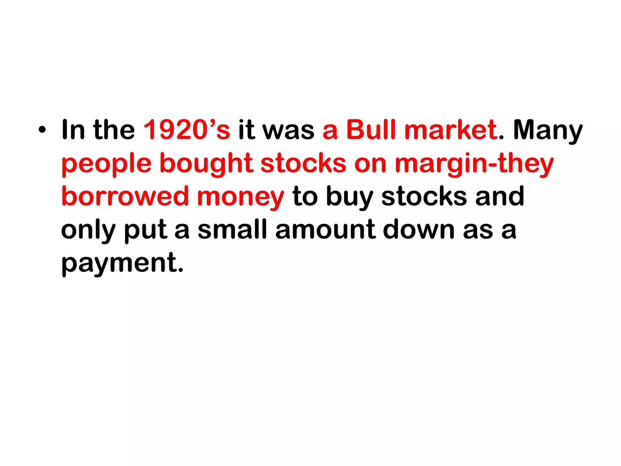 • In the 1920’s it was a Bull market. Many
  people bought stocks on margin-they
  borrowed money to buy stocks and
  only put a small amount down as a
  payment.
 