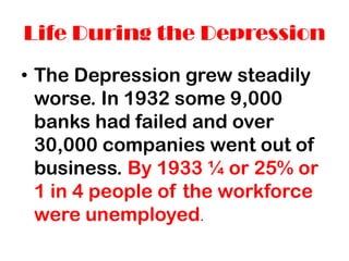 Life During the Depression
• The Depression grew steadily
  worse. In 1932 some 9,000
  banks had failed and over
  30,000 companies went out of
  business. By 1933 ¼ or 25% or
  1 in 4 people of the workforce
  were unemployed.
 