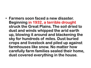 • Farmers soon faced a new disaster.
  Beginning in 1932, a terrible drought
  struck the Great Plains. The soil dried to
  dust and winds whipped the arid earth
  up, blowing it around and blackening the
  sky for hundreds of miles. Dust buried
  crops and livestock and piled up against
  farmhouses like snow. No matter how
  carefully farm families sealed their home,
  dust covered everything in the house.
 