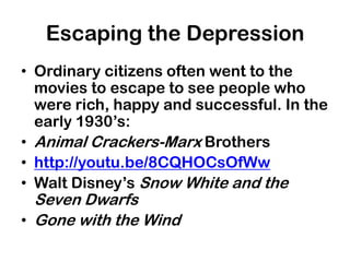 Escaping the Depression
• Ordinary citizens often went to the
  movies to escape to see people who
  were rich, happy and successful. In the
  early 1930’s:
• Animal Crackers-Marx Brothers
• http://youtu.be/8CQHOCsOfWw
• Walt Disney’s Snow White and the
  Seven Dwarfs
• Gone with the Wind
 