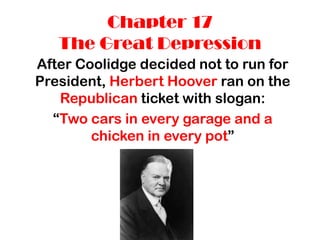 Chapter 17
   The Great Depression
After Coolidge decided not to run for
President, Herbert Hoover ran on the
   Republican ticket with slogan:
  “Two cars in every garage and a
        chicken in every pot”
 