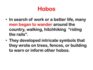 Hobos
• In search of work or a better life, many
  men began to wander around the
  country, walking, hitchhiking “riding
  the rails”.
• They developed intricate symbols that
  they wrote on trees, fences, or building
  to warn or inform other hobos.
 