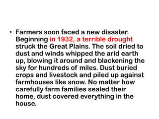 • Farmers soon faced a new disaster.
  Beginning in 1932, a terrible drought
  struck the Great Plains. The soil dried to
  dust and winds whipped the arid earth
  up, blowing it around and blackening the
  sky for hundreds of miles. Dust buried
  crops and livestock and piled up against
  farmhouses like snow. No matter how
  carefully farm families sealed their
  home, dust covered everything in the
  house.
 