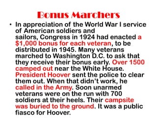 Bonus Marchers
• In appreciation of the World War I service
  of American soldiers and
  sailors, Congress in 1924 had enacted a
  $1,000 bonus for each veteran, to be
  distributed in 1945. Many veterans
  marched to Washington D.C. to ask that
  they receive their bonus early. Over 1500
  camped out near the White House.
  President Hoover sent the police to clear
  them out. When that didn’t work, he
  called in the Army. Soon unarmed
  veterans were on the run with 700
  soldiers at their heels. Their campsite
  was buried to the ground. It was a public
  fiasco for Hoover.
 